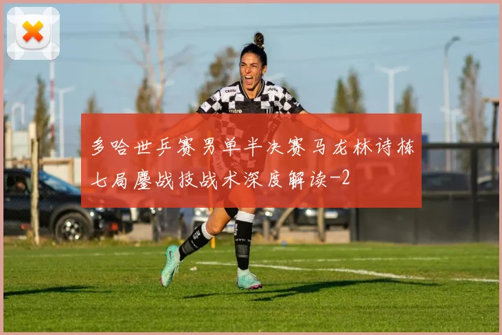 多哈世乒赛男单半决赛马龙林诗栋七局鏖战技战术深度解读