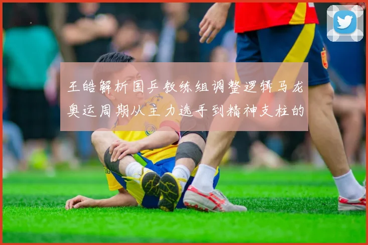 王皓解析国乒教练组调整逻辑马龙奥运周期从主力选手到精神支柱的角色演变