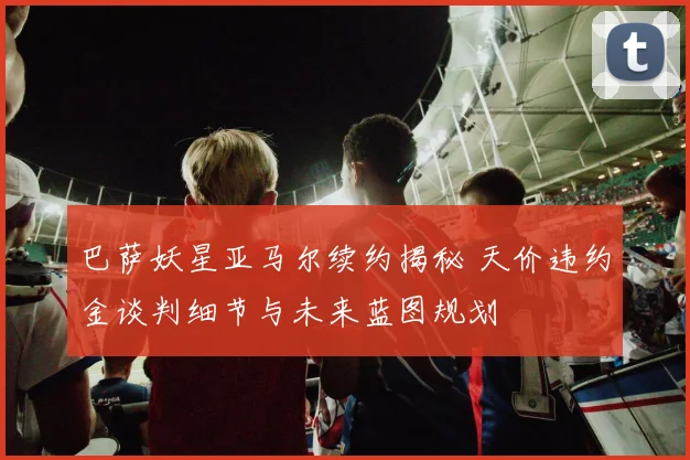 巴萨妖星亚马尔续约揭秘 天价违约金谈判细节与未来蓝图规划
