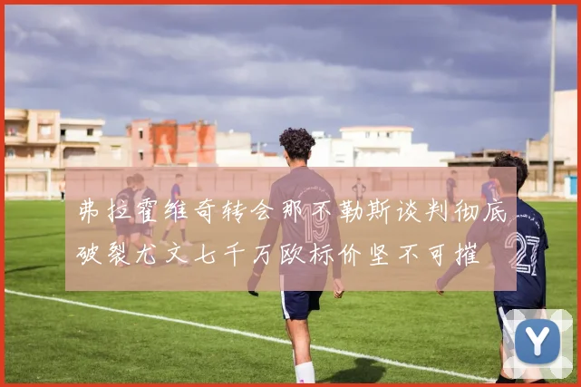 弗拉霍维奇转会那不勒斯谈判彻底破裂尤文七千万欧标价坚不可摧