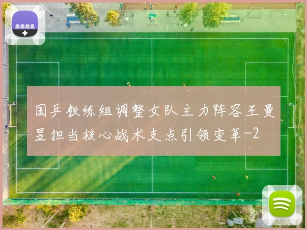 国乒教练组调整女队主力阵容王曼昱担当核心战术支点引领变革