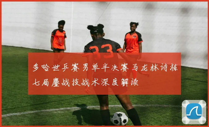 多哈世乒赛男单半决赛马龙林诗栋七局鏖战技战术深度解读