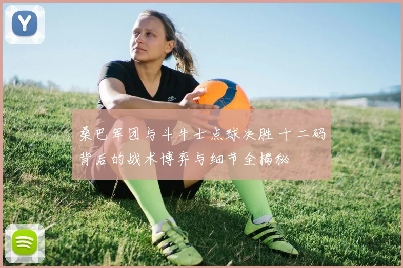 桑巴军团与斗牛士点球决胜 十二码背后的战术博弈与细节全揭秘