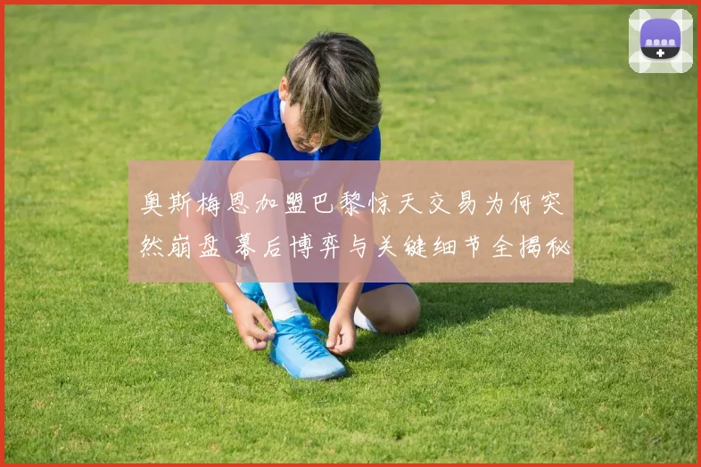 奥斯梅恩加盟巴黎惊天交易为何突然崩盘 幕后博弈与关键细节全揭秘