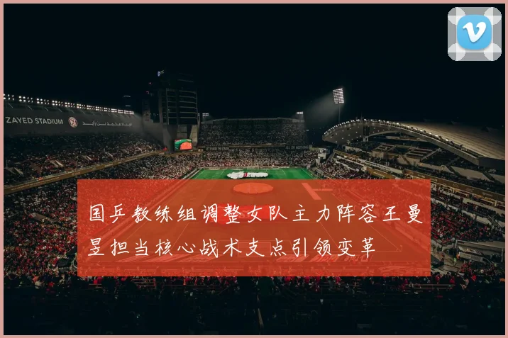 国乒教练组调整女队主力阵容王曼昱担当核心战术支点引领变革