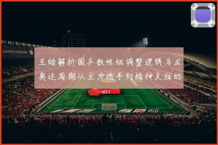王皓解析国乒教练组调整逻辑马龙奥运周期从主力选手到精神支柱的角色演变
