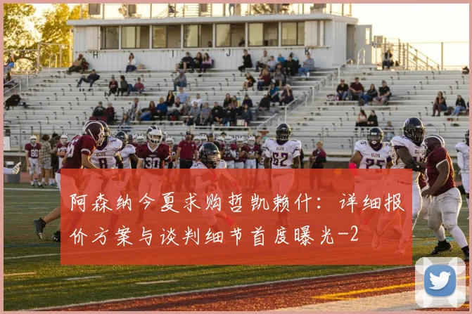 阿森纳今夏求购哲凯赖什:详细报价方案与谈判细节首度曝光