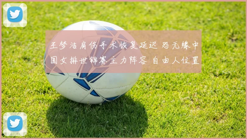 王梦洁肩伤手术恢复延迟 恐无缘中国女排世锦赛主力阵容 自由人位置竞争开放