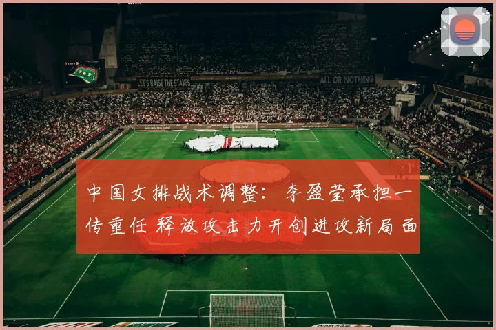 中国女排战术调整：李盈莹承担一传重任 释放攻击力开创进攻新局面