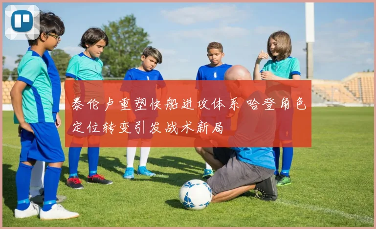 泰伦卢重塑快船进攻体系 哈登角色定位转变引发战术新局