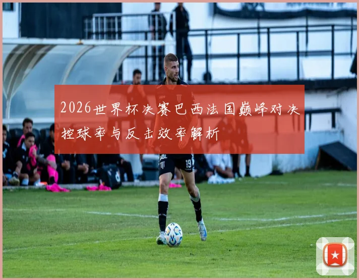 2026世界杯决赛巴西法国巅峰对决控球率与反击效率解析