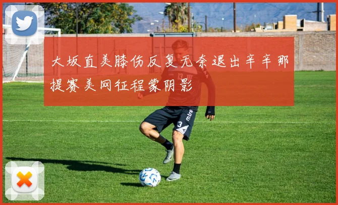 大坂直美膝伤反复无奈退出辛辛那提赛美网征程蒙阴影