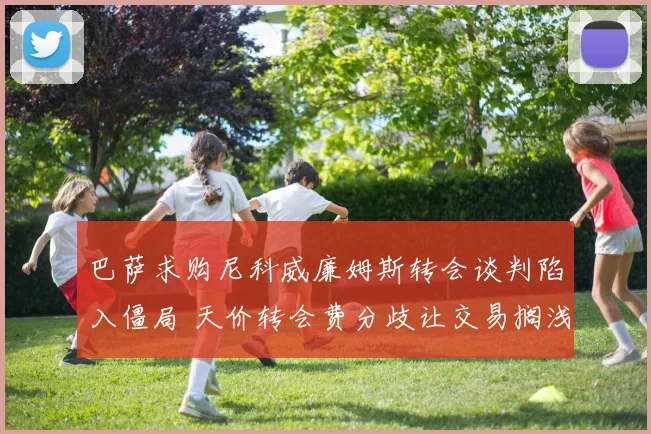 巴萨求购尼科威廉姆斯转会谈判陷入僵局 天价转会费分歧让交易搁浅