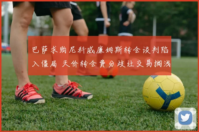 巴萨求购尼科威廉姆斯转会谈判陷入僵局 天价转会费分歧让交易搁浅