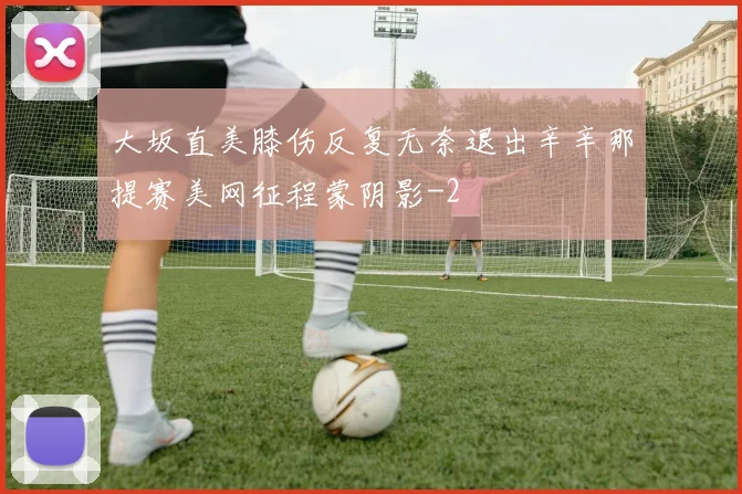 大坂直美膝伤反复无奈退出辛辛那提赛美网征程蒙阴影