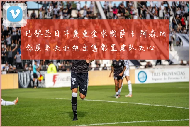 巴黎圣日耳曼重金求购萨卡 阿森纳态度坚决拒绝出售彰显建队决心