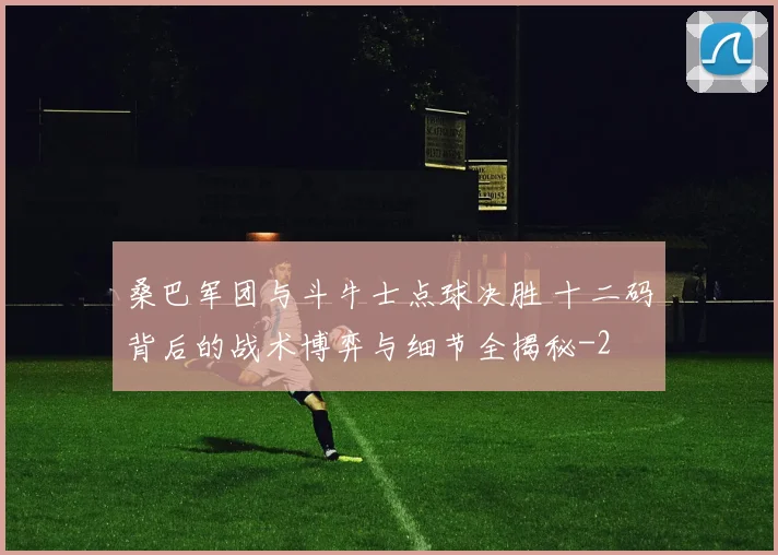 桑巴军团与斗牛士点球决胜 十二码背后的战术博弈与细节全揭秘