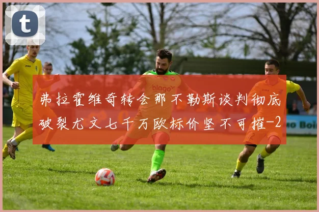 弗拉霍维奇转会那不勒斯谈判彻底破裂尤文七千万欧标价坚不可摧