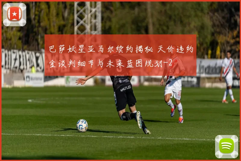 巴萨妖星亚马尔续约揭秘 天价违约金谈判细节与未来蓝图规划
